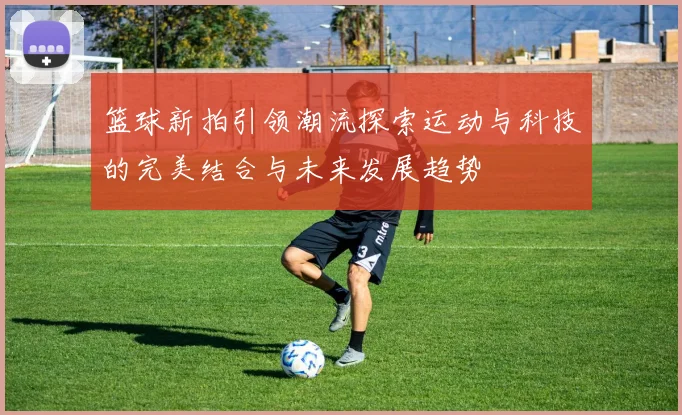 篮球新拍引领潮流探索运动与科技的完美结合与未来发展趋势