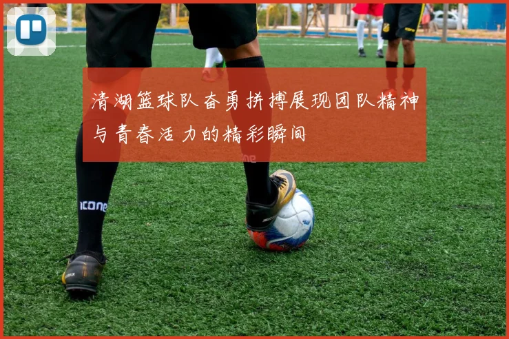 清湖篮球队奋勇拼搏展现团队精神与青春活力的精彩瞬间