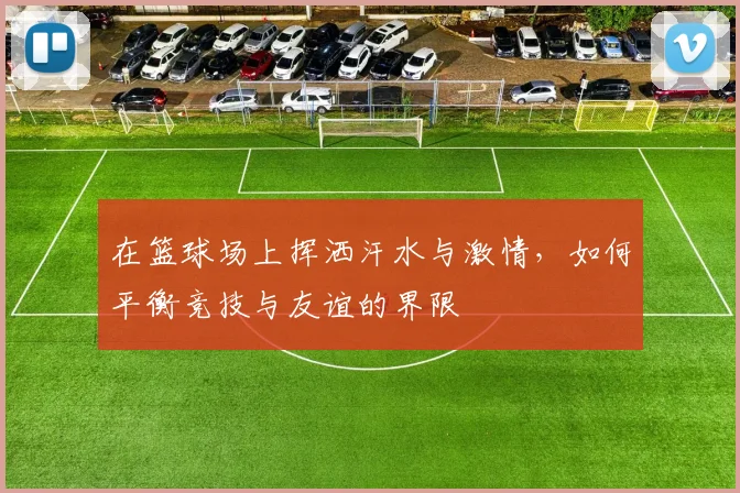 在篮球场上挥洒汗水与激情，如何平衡竞技与友谊的界限