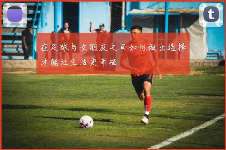 在足球与女朋友之间如何做出选择才能让生活更幸福