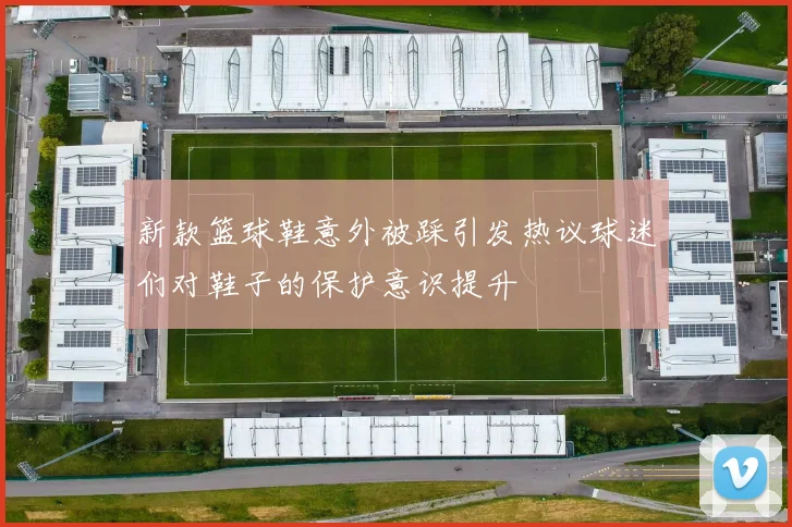 新款篮球鞋意外被踩引发热议球迷们对鞋子的保护意识提升