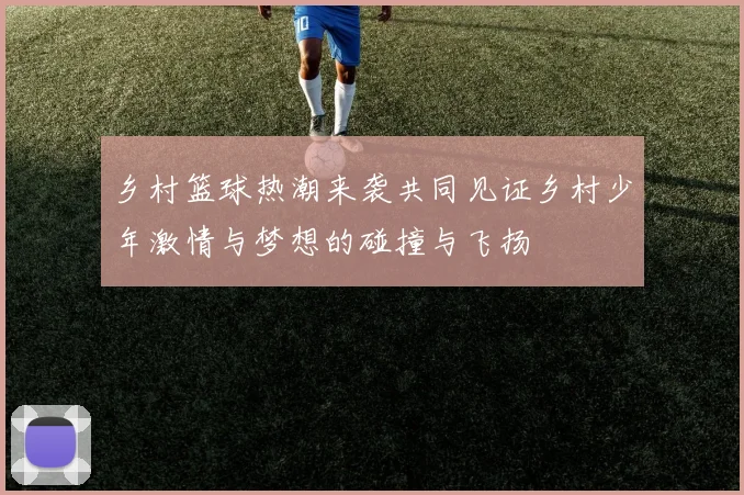 乡村篮球热潮来袭共同见证乡村少年激情与梦想的碰撞与飞扬