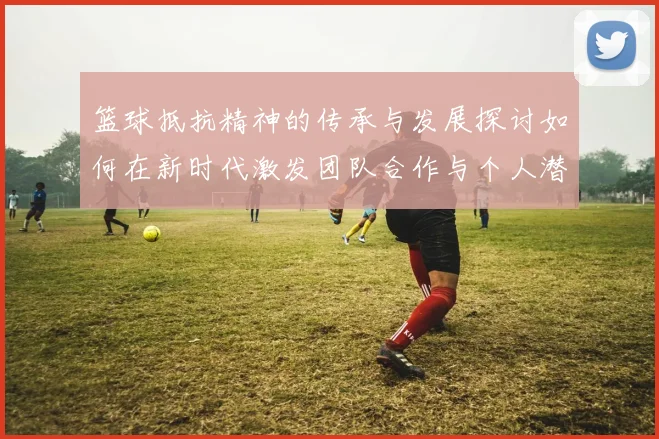 篮球抵抗精神的传承与发展探讨如何在新时代激发团队合作与个人潜能