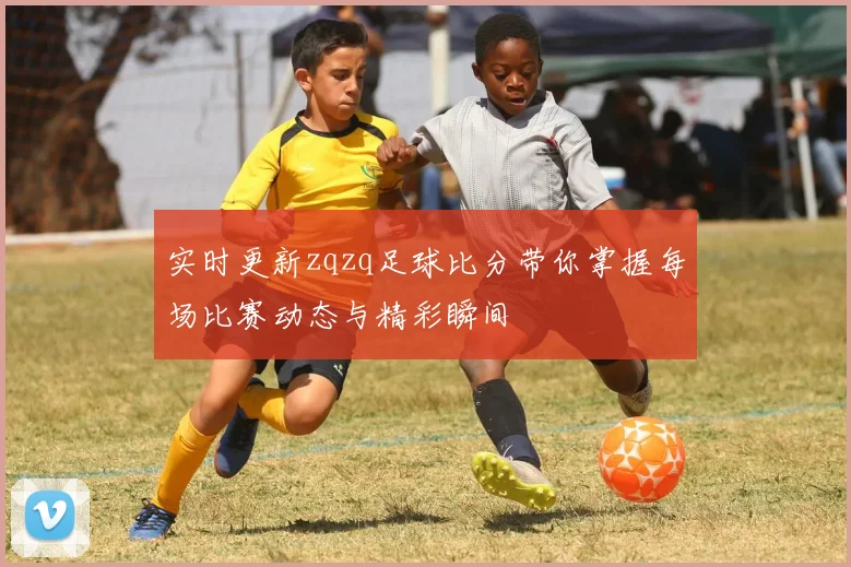 实时更新zqzq足球比分带你掌握每场比赛动态与精彩瞬间