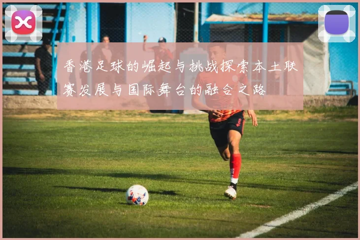 香港足球的崛起与挑战探索本土联赛发展与国际舞台的融合之路